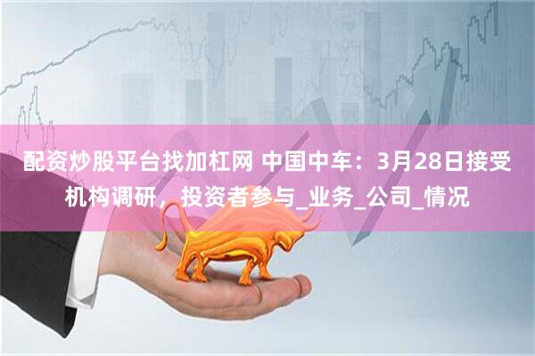 配资炒股平台找加杠网 中国中车：3月28日接受机构调研，投资者参与_业务_公司_情况