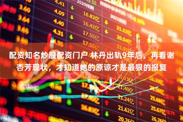 配资知名炒股配资门户 林丹出轨9年后，再看谢杏芳现状，才知道她的原谅才是最狠的报复