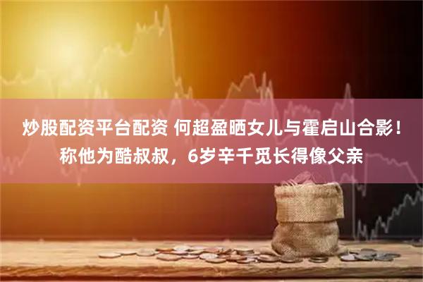 炒股配资平台配资 何超盈晒女儿与霍启山合影！称他为酷叔叔，6岁辛千觅长得像父亲