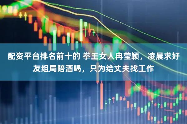 配资平台排名前十的 拳王女人冉莹颖，凌晨求好友组局陪酒喝，只为给丈夫找工作