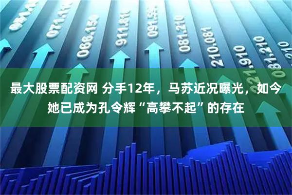 最大股票配资网 分手12年，马苏近况曝光，如今她已成为孔令辉“高攀不起”的存在