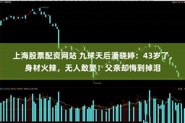 上海股票配资网站 九球天后潘晓婷：43岁了，身材火辣，无人敢娶！父亲却悔到掉泪