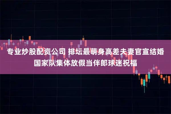 专业炒股配资公司 排坛最萌身高差夫妻官宣结婚国家队集体放假当伴郎球迷祝福