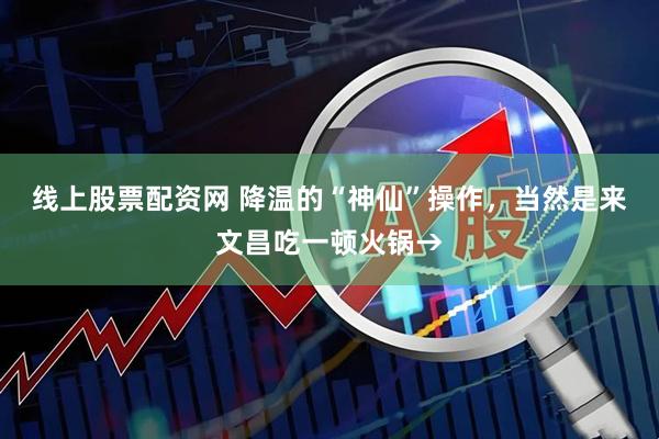 线上股票配资网 降温的“神仙”操作，当然是来文昌吃一顿火锅→