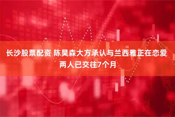 长沙股票配资 陈昊森大方承认与兰西雅正在恋爱 两人已交往7个月