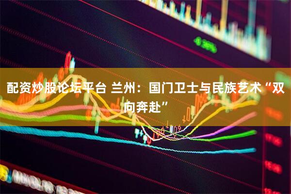 配资炒股论坛平台 兰州：国门卫士与民族艺术“双向奔赴”