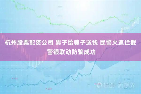 杭州股票配资公司 男子给骗子送钱 民警火速拦截 警银联动防骗成功