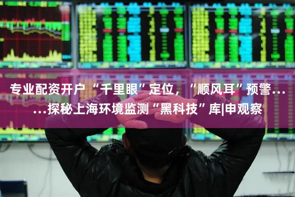 专业配资开户 “千里眼”定位，“顺风耳”预警……探秘上海环境监测“黑科技”库|申观察