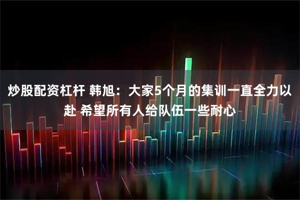 炒股配资杠杆 韩旭：大家5个月的集训一直全力以赴 希望所有人给队伍一些耐心